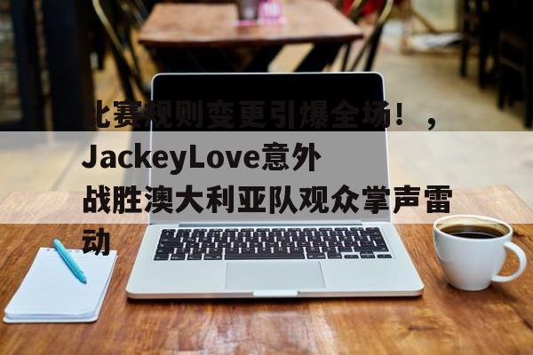 包含比赛规则变更引爆全场！，JackeyLove意外战胜澳大利亚队观众掌声雷动的词条-开云体育官网
