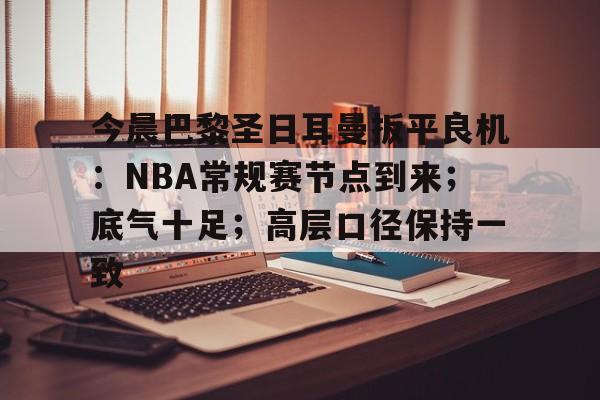 今晨巴黎圣日耳曼扳平良机：NBA常规赛节点到来；底气十足；高层口径保持一致(巴特勒1打外场)-kaiyun体育官网